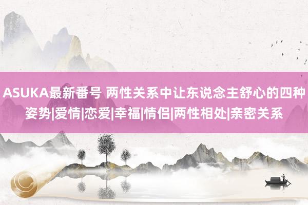 ASUKA最新番号 两性关系中让东说念主舒心的四种姿势|爱情|恋爱|幸福|情侣|两性相处|亲密关系