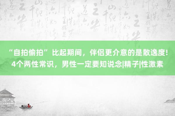 “自拍偷拍” 比起期间，伴侣更介意的是散逸度!4个两性常识，男性一定要知说念|精子|性激素