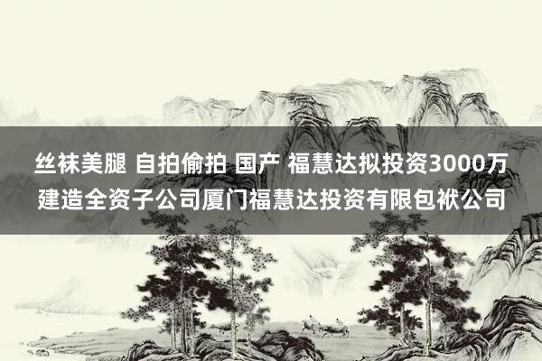 丝袜美腿 自拍偷拍 国产 福慧达拟投资3000万建造全资子公司厦门福慧达投资有限包袱公司