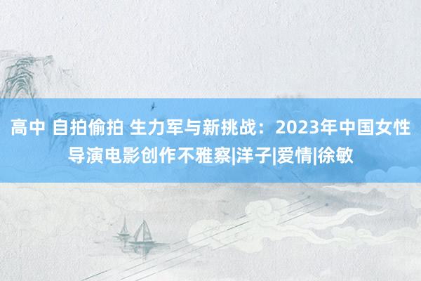 高中 自拍偷拍 生力军与新挑战：2023年中国女性导演电影创作不雅察|洋子|爱情|徐敏