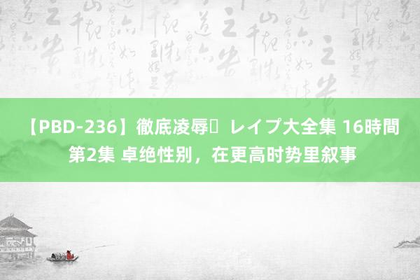 【PBD-236】徹底凌辱・レイプ大全集 16時間 第2集 卓绝性别，在更高时势里叙事