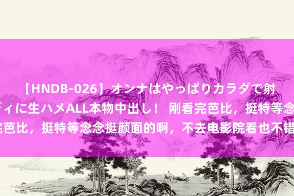 【HNDB-026】オンナはやっぱりカラダで射精する 厳選美巨乳ボディに生ハメALL本物中出し！ 刚看完芭比，挺特等念念挺颜面的啊，不去电影院看也不错找资源看了