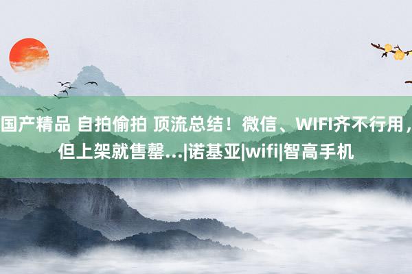 国产精品 自拍偷拍 顶流总结！微信、WIFI齐不行用，但上架就售罄...|诺基亚|wifi|智高手机