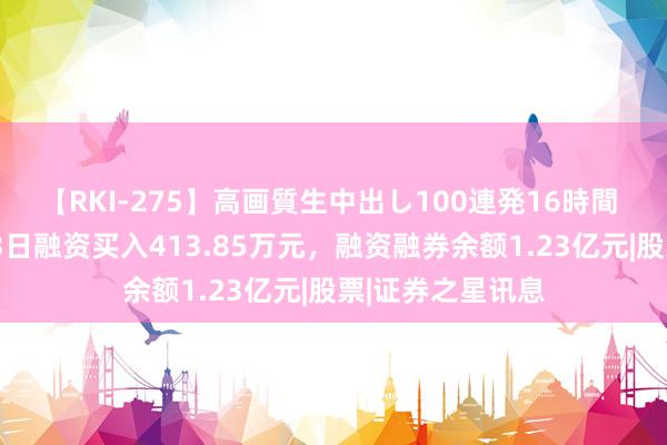 【RKI-275】高画質生中出し100連発16時間 斯瑞新材：7月3日融资买入413.85万元，融资融券余额1.23亿元|股票|证券之星讯息