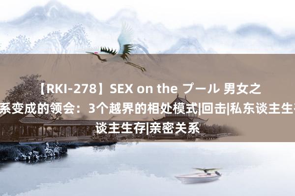 【RKI-278】SEX on the プール 男女之间，依稀关系变成的领会：3个越界的相处模式|回击|私东谈主生存|亲密关系