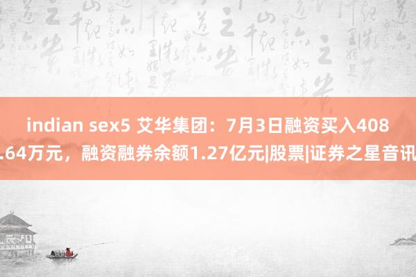 indian sex5 艾华集团：7月3日融资买入408.64万元，融资融券余额1.27亿元|股票|证券之星音讯