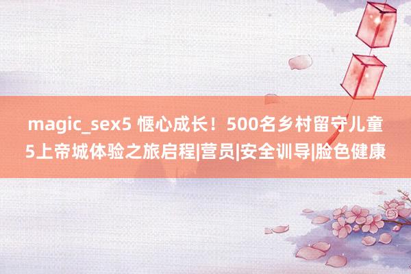 magic_sex5 惬心成长！500名乡村留守儿童5上帝城体验之旅启程|营员|安全训导|脸色健康