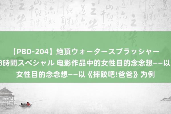 【PBD-204】絶頂ウォータースプラッシャー 放尿＆潮吹き大噴射8時間スペシャル 电影作品中的女性目的念念想——以《摔跤吧!爸爸》为例