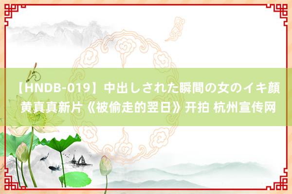 【HNDB-019】中出しされた瞬間の女のイキ顔 黄真真新片《被偷走的翌日》开拍 杭州宣传网