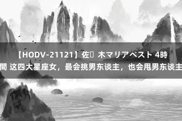 【HODV-21121】佐々木マリアベスト 4時間 这四大星座女，最会挑男东谈主，也会甩男东谈主