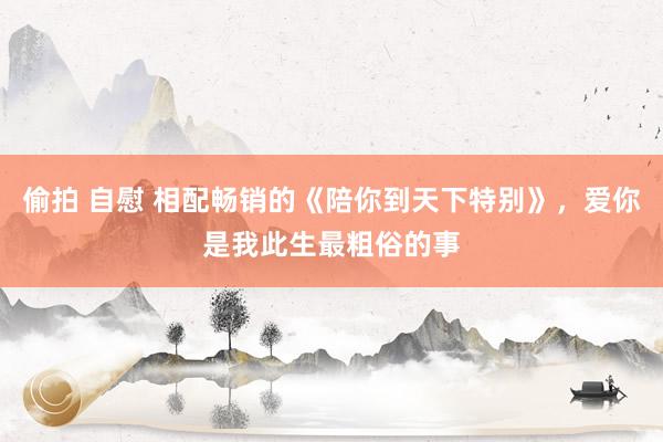 偷拍 自慰 相配畅销的《陪你到天下特别》，爱你是我此生最粗俗的事