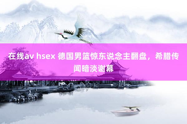 在线av hsex 德国男篮惊东说念主翻盘，希腊传闻暗淡谢幕