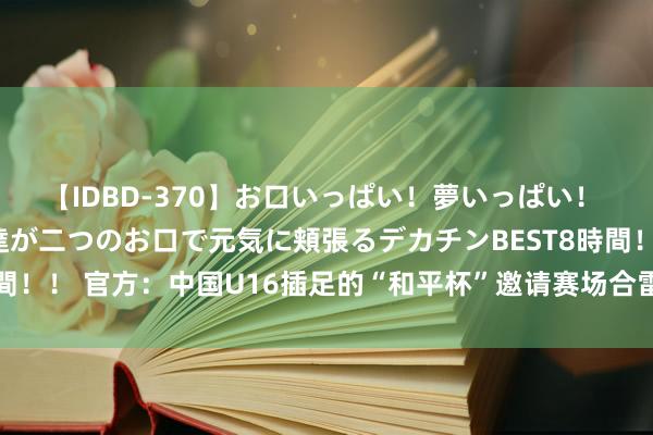 【IDBD-370】お口いっぱい！夢いっぱい！ MEGAマラ S級美女達が二つのお口で元気に頬張るデカチンBEST8時間！！ 官方：中国U16插足的“和平杯”邀请赛场合雷同为沈阳城市贯通场