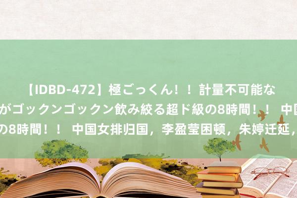 【IDBD-472】極ごっくん！！計量不可能な爆量ザーメンをS級女優がゴックンゴックン飲み絞る超ド級の8時間！！ 中国女排归国，李盈莹困顿，朱婷迁延，蔡斌遮阳