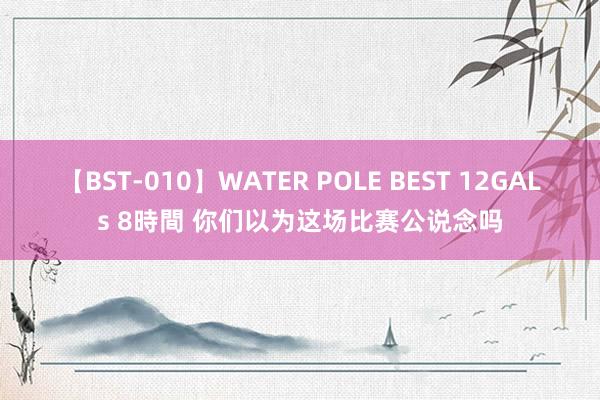 【BST-010】WATER POLE BEST 12GALs 8時間 你们以为这场比赛公说念吗