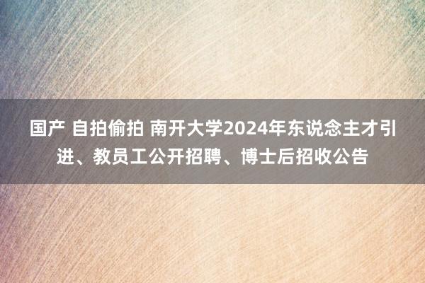 国产 自拍偷拍 南开大学2024年东说念主才引进、教员工公开招聘、博士后招收公告