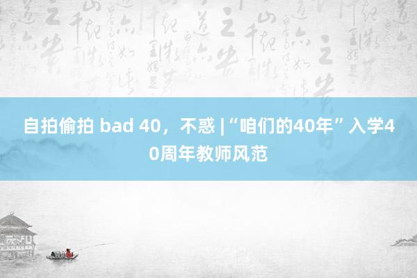 自拍偷拍 bad 40，不惑 |“咱们的40年”入学40周年教师风范