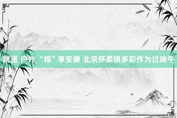 跳蛋 户外 “粽”享安康 北京怀柔镇多彩作为过端午