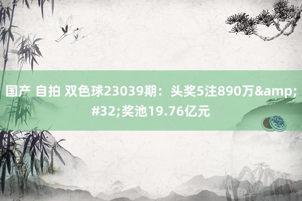 国产 自拍 双色球23039期：头奖5注890万&#32;奖池19.76亿元