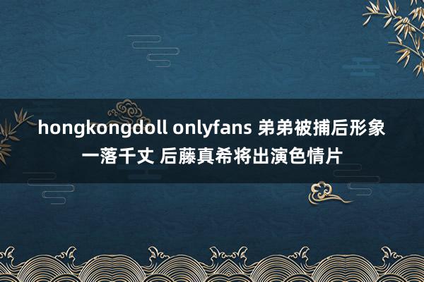 hongkongdoll onlyfans 弟弟被捕后形象一落千丈 后藤真希将出演色情片