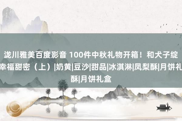 泷川雅美百度影音 100件中秋礼物开箱！和犬子绽开幸福甜密（上）|奶黄|豆沙|甜品|冰淇淋|凤梨酥|月饼礼盒