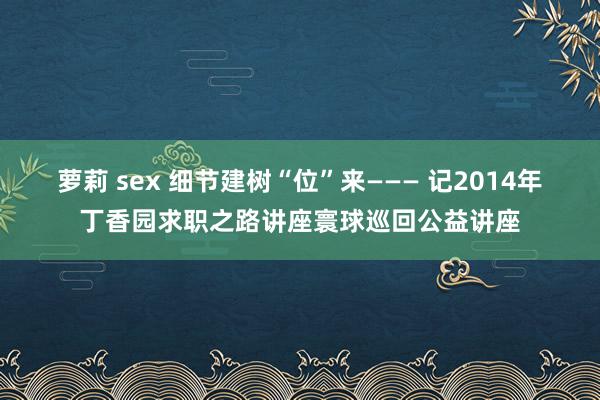 萝莉 sex 细节建树“位”来——— 记2014年丁香园求职之路讲座寰球巡回公益讲座