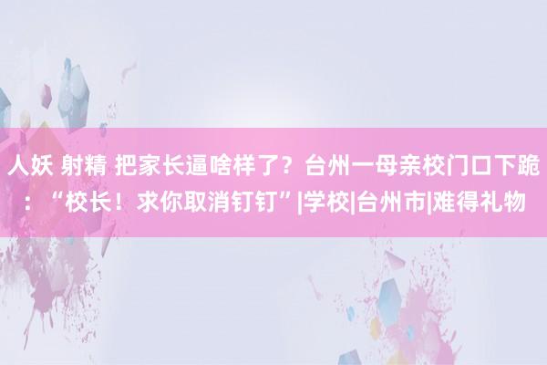 人妖 射精 把家长逼啥样了？台州一母亲校门口下跪：“校长！求你取消钉钉”|学校|台州市|难得礼物