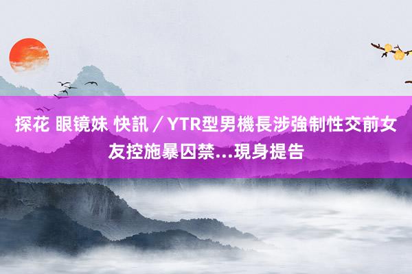 探花 眼镜妹 快訊／YTR型男機長涉強制性交　前女友控施暴囚禁...現身提告