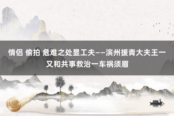 情侣 偷拍 危难之处显工夫——滨州援青大夫王一又和共事救治一车祸须眉