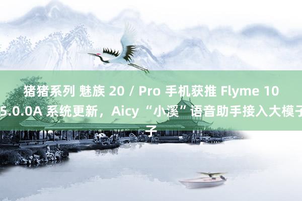 猪猪系列 魅族 20 / Pro 手机获推 Flyme 10.5.0.0A 系统更新，Aicy “小溪”语音助手接入大模子