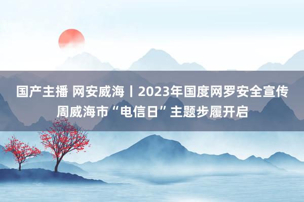 国产主播 网安威海丨2023年国度网罗安全宣传周威海市“电信日”主题步履开启