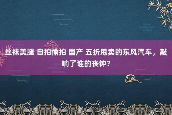 丝袜美腿 自拍偷拍 国产 五折甩卖的东风汽车，敲响了谁的丧钟？