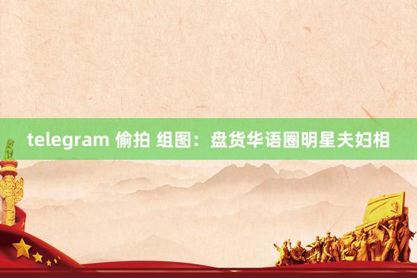 telegram 偷拍 组图：盘货华语圈明星夫妇相