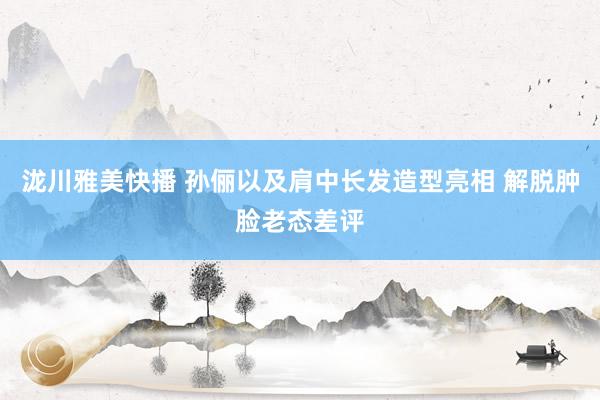 泷川雅美快播 孙俪以及肩中长发造型亮相 解脱肿脸老态差评