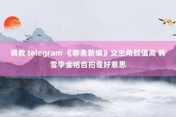 调教 telegram 《聊斋新编》女主角颜值高 韩雪李金铭自拍谁好意思