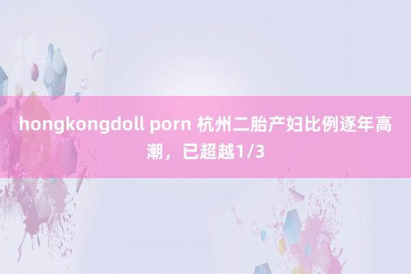 hongkongdoll porn 杭州二胎产妇比例逐年高潮，已超越1/3