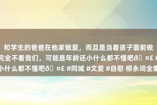 和学生的爸爸在他家做爱，而且是当着孩子面前做爱，太刺激了，孩子完全不看我们，可能是年龄还小什么都不懂吧🤣 #同城 #文爱 #自慰 柳永词全集