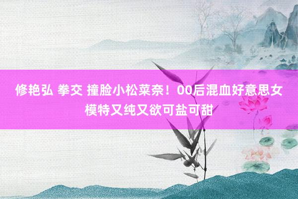 修艳弘 拳交 撞脸小松菜奈！00后混血好意思女模特又纯又欲可盐可甜