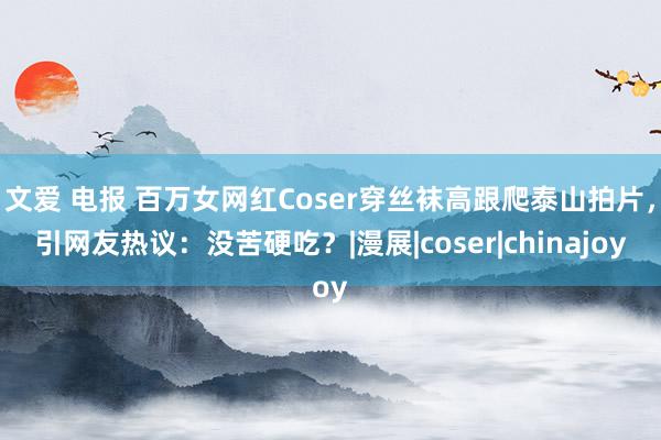 文爱 电报 百万女网红Coser穿丝袜高跟爬泰山拍片，引网友热议：没苦硬吃？|漫展|coser|chinajoy