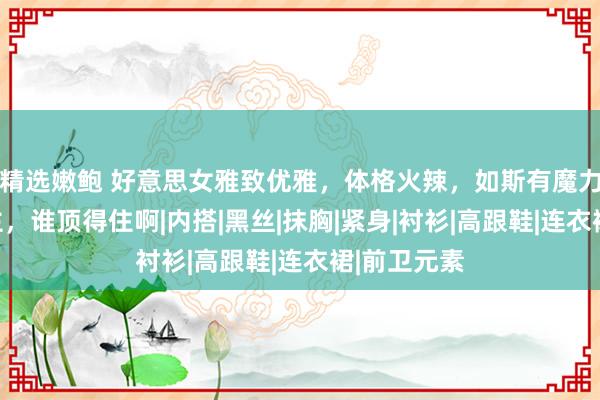 精选嫩鲍 好意思女雅致优雅，体格火辣，如斯有魔力的女东谈主，谁顶得住啊|内搭|黑丝|抹胸|紧身|衬衫|高跟鞋|连衣裙|前卫元素