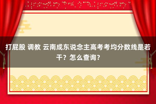 打屁股 调教 云南成东说念主高考考均分数线是若干？怎么查询？