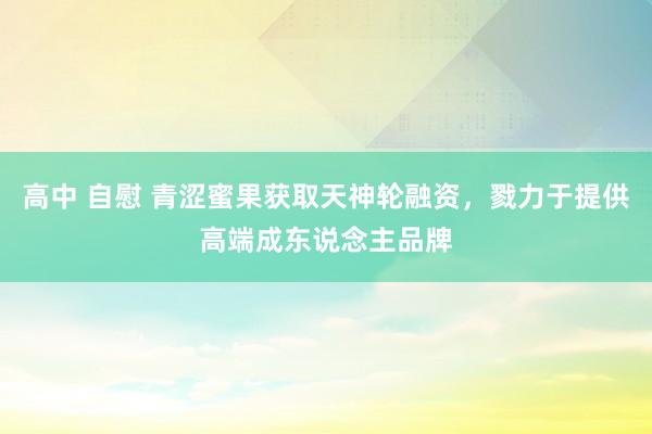 高中 自慰 青涩蜜果获取天神轮融资，戮力于提供高端成东说念主品牌