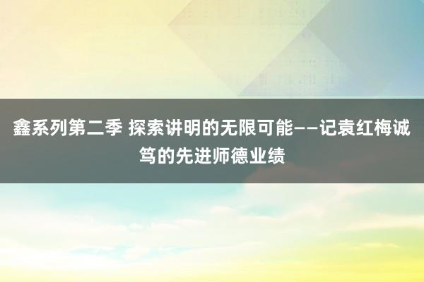 鑫系列第二季 探索讲明的无限可能——记袁红梅诚笃的先进师德业绩