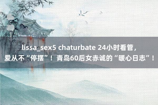 lissa_sex5 chaturbate 24小时看管，爱从不“停摆”！青岛60后女赤诚的“暖心日志”！