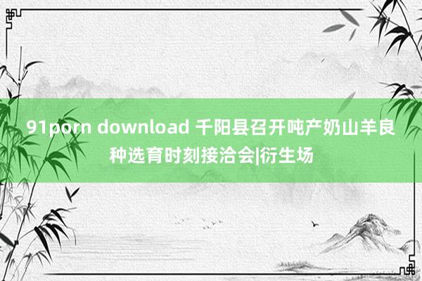 91porn download 千阳县召开吨产奶山羊良种选育时刻接洽会|衍生场