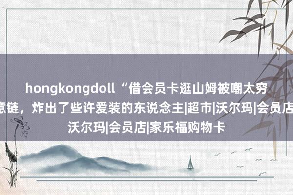 hongkongdoll “借会员卡逛山姆被嘲太穷酸”：破钞随意链，炸出了些许爱装的东说念主|超市|沃尔玛|会员店|家乐福购物卡