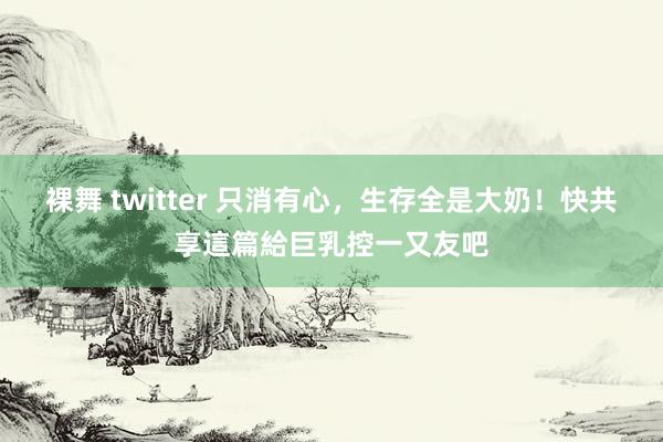 裸舞 twitter 只消有心，生存全是大奶！　快共享這篇給巨乳控一又友吧