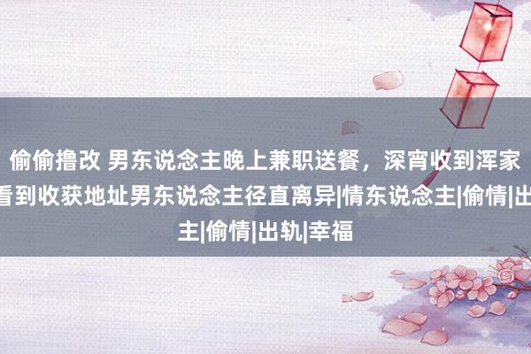 偷偷撸改 男东说念主晚上兼职送餐，深宵收到浑家订单，看到收获地址男东说念主径直离异|情东说念主|偷情|出轨|幸福