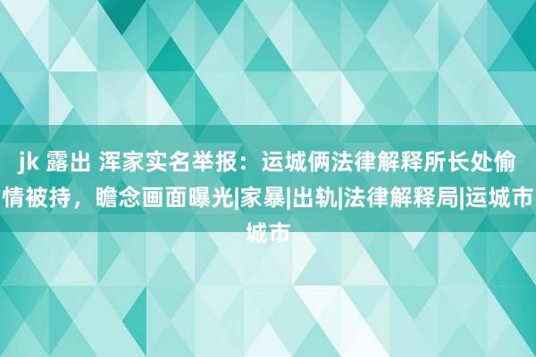 jk 露出 浑家实名举报：运城俩法律解释所长处偷情被持，瞻念画面曝光|家暴|出轨|法律解释局|运城市