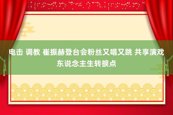 电击 调教 崔振赫登台会粉丝又唱又跳 共享演戏东说念主生转捩点